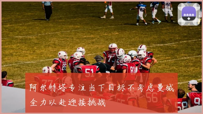 阿尔特塔专注当下目标不考虑曼城全力以赴迎接挑战
