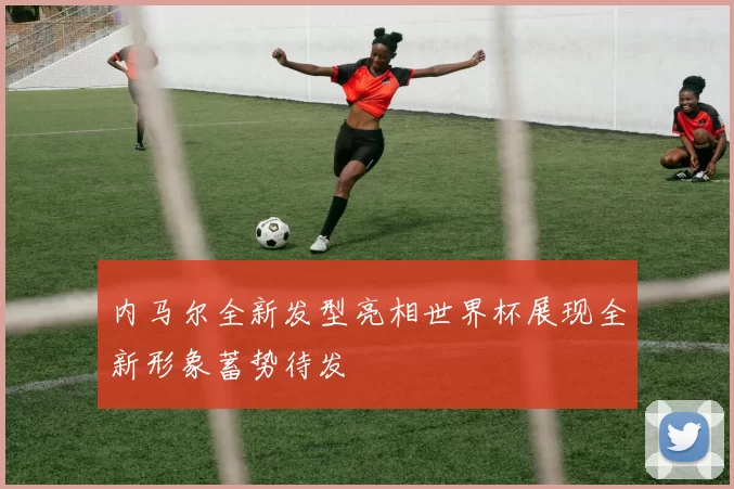 内马尔全新发型亮相世界杯展现全新形象蓄势待发