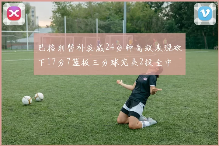巴格利替补发威24分钟高效表现砍下17分7篮板三分球完美2投全中