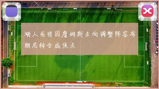 湖人或将因詹姆斯去向调整阵容布朗尼转会成焦点