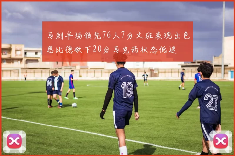 马刺半场领先76人7分文班表现出色恩比德砍下20分马克西状态低迷
