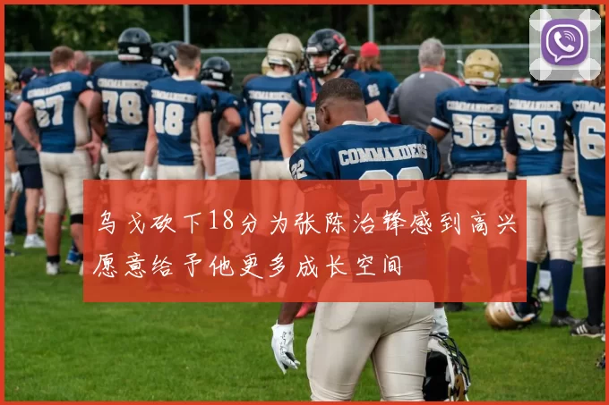 乌戈砍下18分为张陈治锋感到高兴愿意给予他更多成长空间