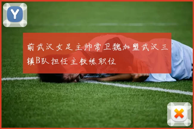前武汉女足主帅常卫魏加盟武汉三镇B队担任主教练职位