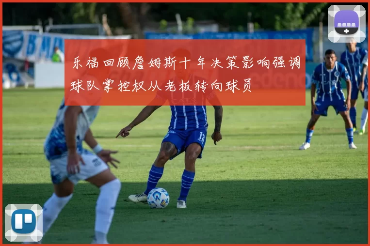 乐福回顾詹姆斯十年决策影响强调球队掌控权从老板转向球员