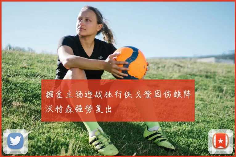 掘金主场迎战独行侠戈登因伤缺阵沃特森强势复出