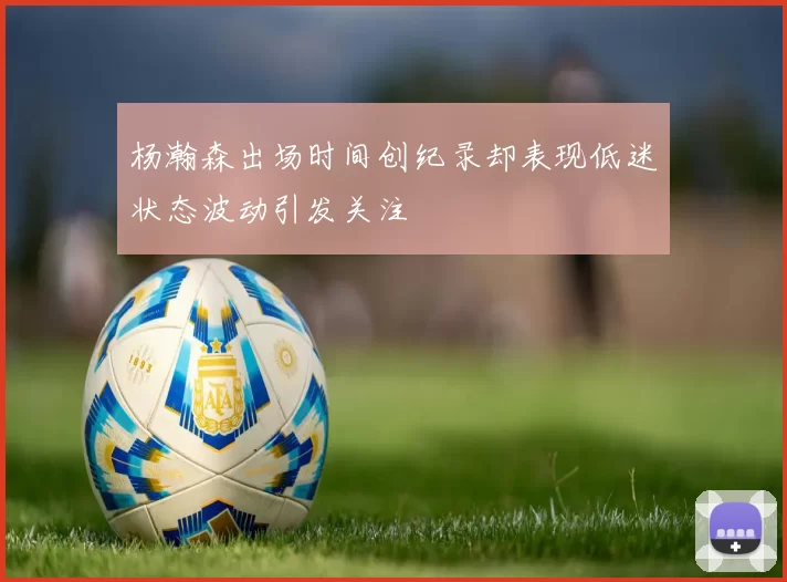杨瀚森出场时间创纪录却表现低迷状态波动引发关注
