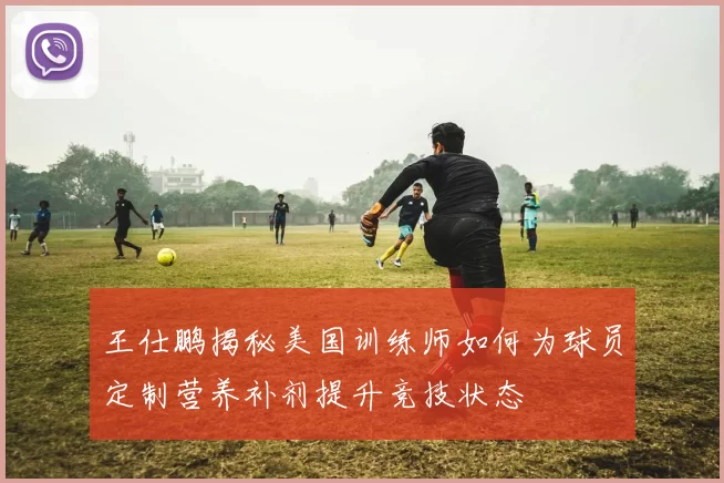 王仕鹏揭秘美国训练师如何为球员定制营养补剂提升竞技状态