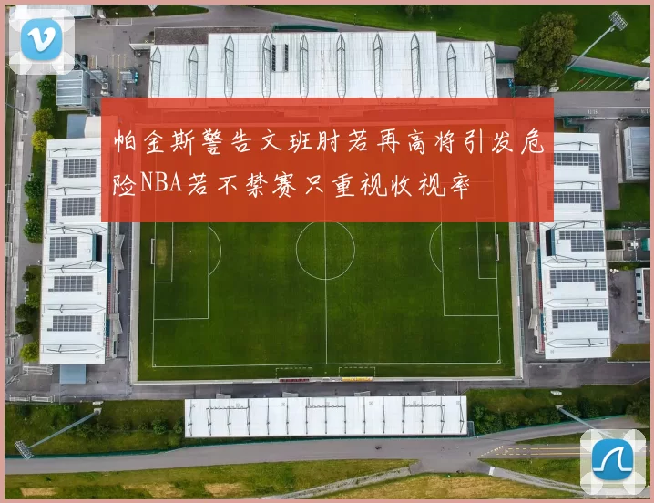 帕金斯警告文班肘若再高将引发危险NBA若不禁赛只重视收视率