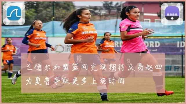 兰德尔加盟篮网充满期待交易赵四为夏普争取更多上场时间