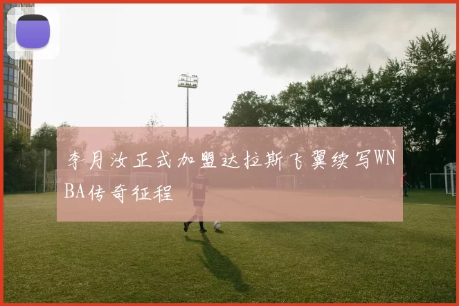 李月汝正式加盟达拉斯飞翼续写WNBA传奇征程