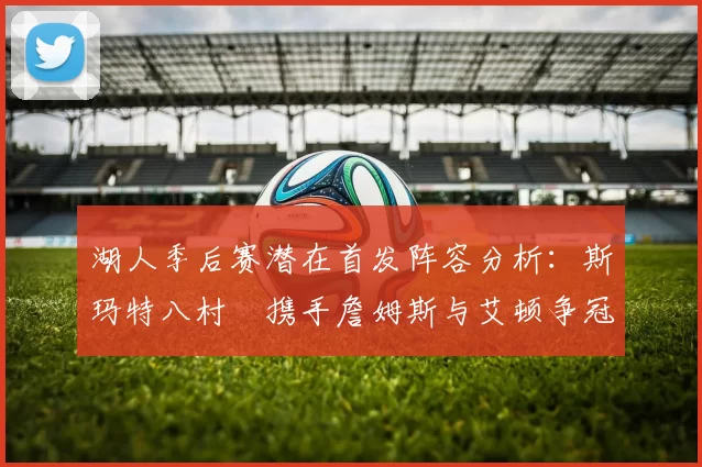 湖人季后赛潜在首发阵容分析：斯玛特八村塁携手詹姆斯与艾顿争冠之路
