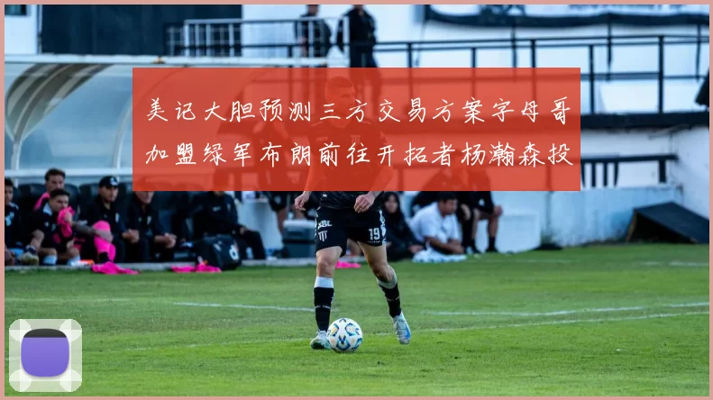 美记大胆预测三方交易方案字母哥加盟绿军布朗前往开拓者杨瀚森投奔雄鹿