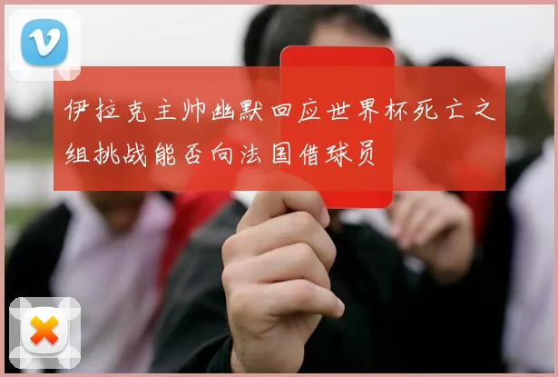 伊拉克主帅幽默回应世界杯死亡之组挑战能否向法国借球员