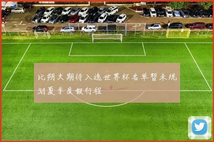 比朔夫期待入选世界杯名单暂未规划夏季度假行程