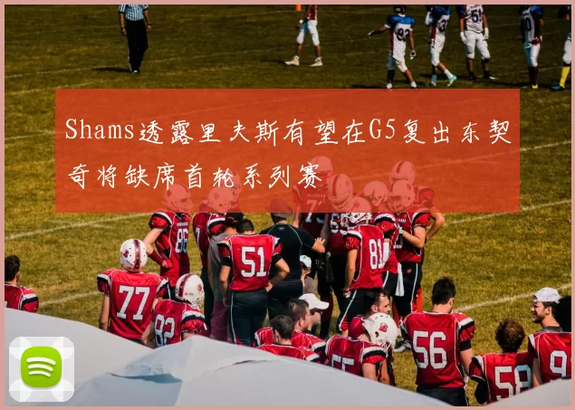 Shams透露里夫斯有望在G5复出东契奇将缺席首轮系列赛