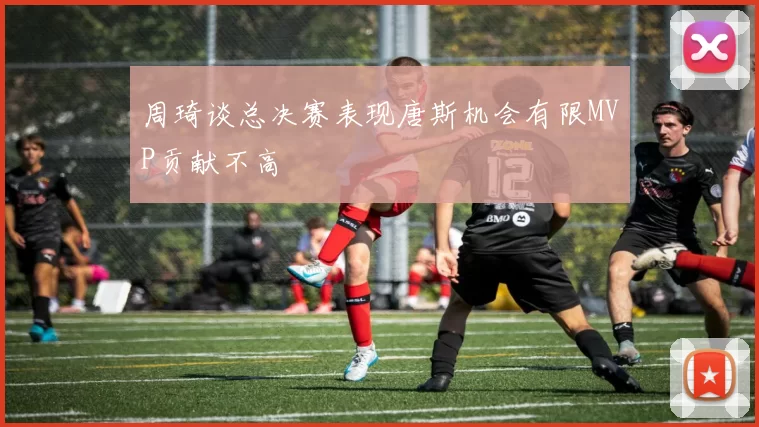 周琦谈总决赛表现唐斯机会有限MVP贡献不高