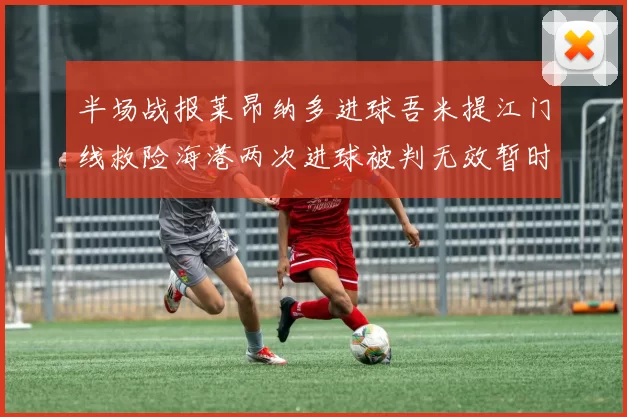 半场战报莱昂纳多进球吾米提江门线救险海港两次进球被判无效暂时1-0领先玉昆