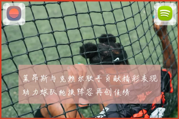莱昂斯与克赖尔联手贡献精彩表现助力球队轮换阵容再创佳绩